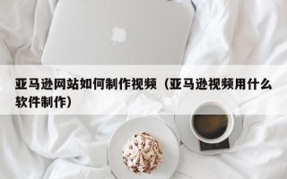 江山亚马逊网站如何制作视频（亚马逊视频用什么软件制作）